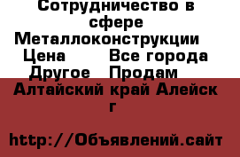 Сотрудничество в сфере Металлоконструкции  › Цена ­ 1 - Все города Другое » Продам   . Алтайский край,Алейск г.